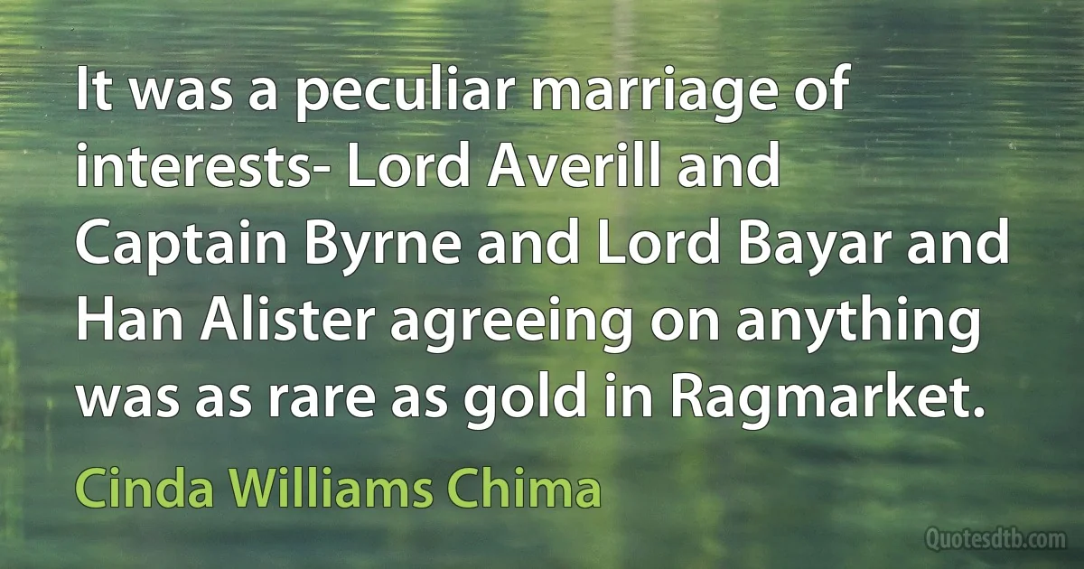 It was a peculiar marriage of interests- Lord Averill and Captain Byrne and Lord Bayar and Han Alister agreeing on anything was as rare as gold in Ragmarket. (Cinda Williams Chima)