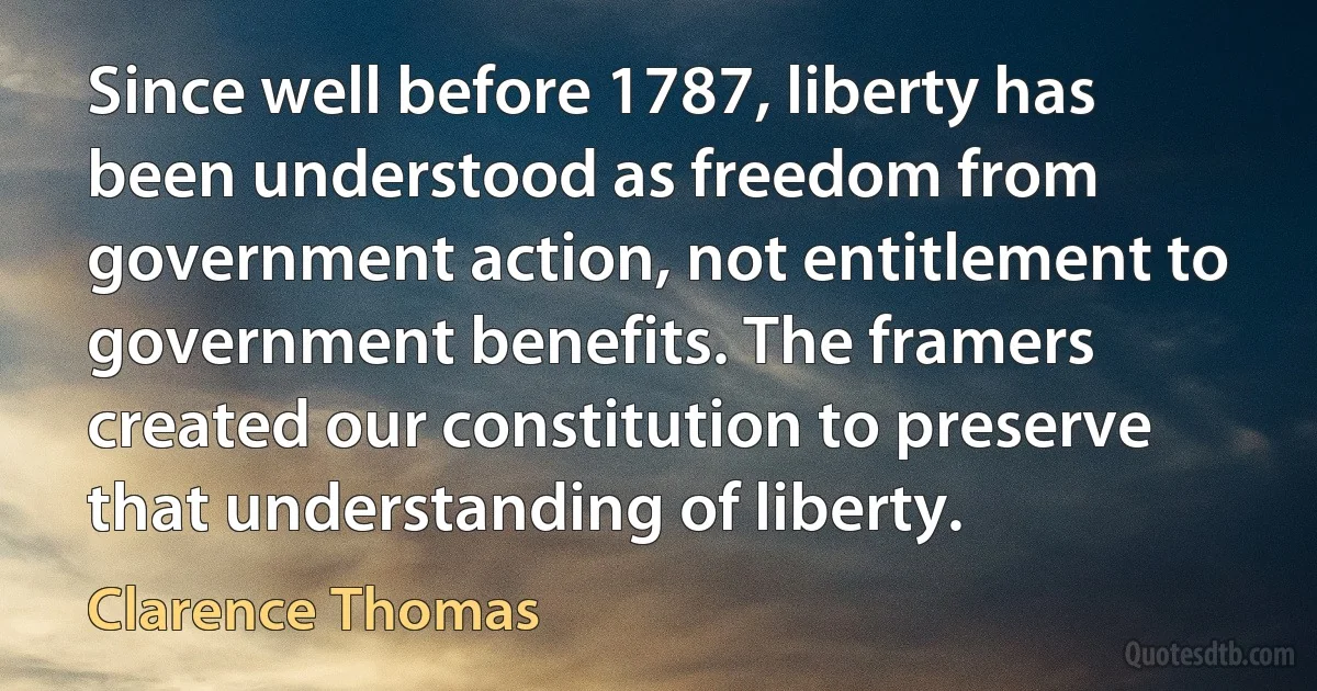 Since well before 1787, liberty has been understood as freedom from government action, not entitlement to government benefits. The framers created our constitution to preserve that understanding of liberty. (Clarence Thomas)