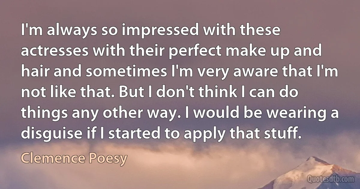 I'm always so impressed with these actresses with their perfect make up and hair and sometimes I'm very aware that I'm not like that. But I don't think I can do things any other way. I would be wearing a disguise if I started to apply that stuff. (Clemence Poesy)