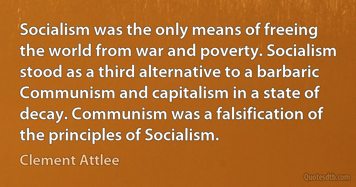 Socialism was the only means of freeing the world from war and poverty. Socialism stood as a third alternative to a barbaric Communism and capitalism in a state of decay. Communism was a falsification of the principles of Socialism. (Clement Attlee)