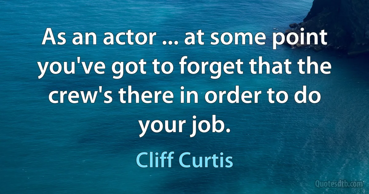 As an actor ... at some point you've got to forget that the crew's there in order to do your job. (Cliff Curtis)