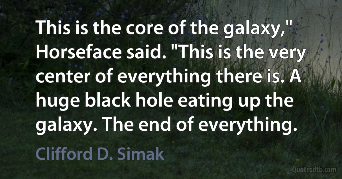 This is the core of the galaxy," Horseface said. "This is the very center of everything there is. A huge black hole eating up the galaxy. The end of everything. (Clifford D. Simak)