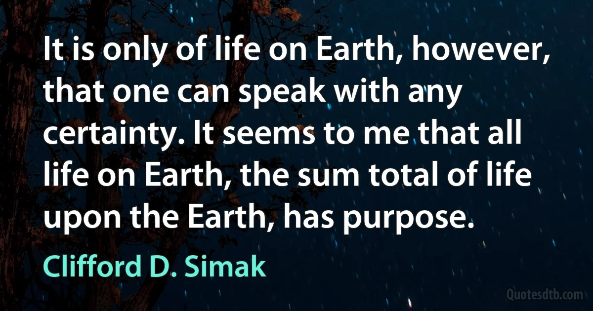 It is only of life on Earth, however, that one can speak with any certainty. It seems to me that all life on Earth, the sum total of life upon the Earth, has purpose. (Clifford D. Simak)