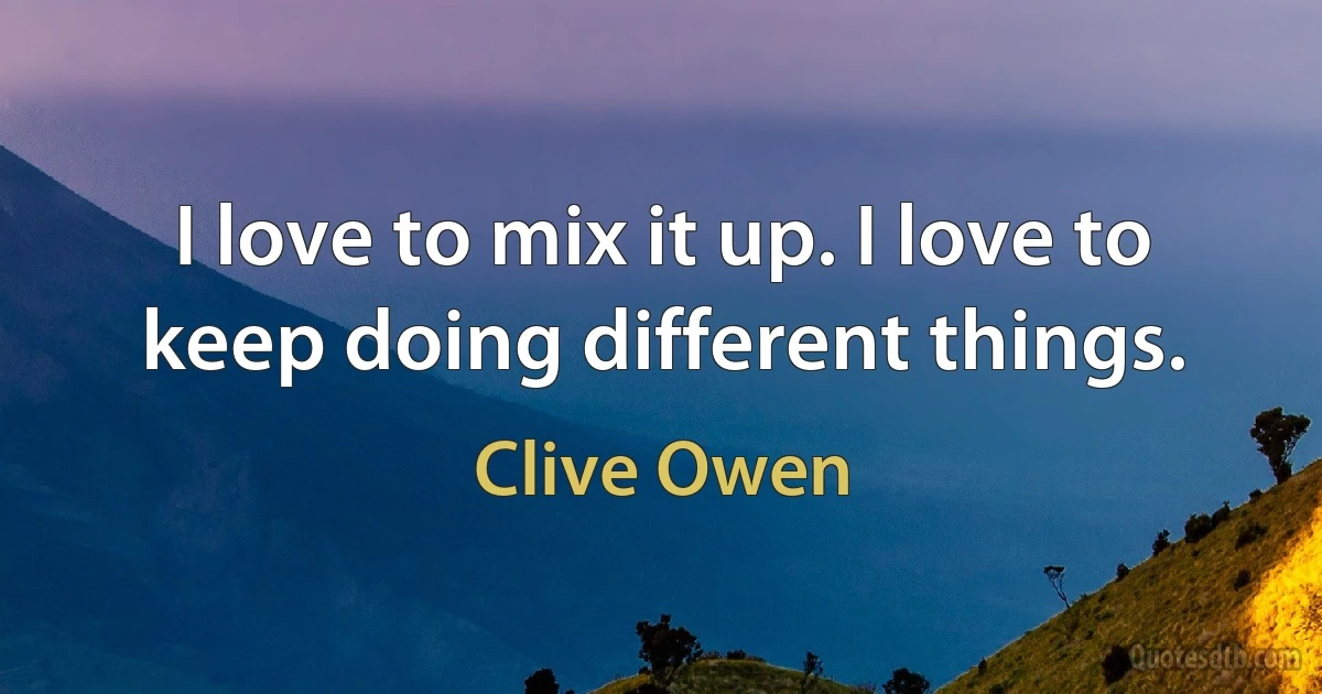 I love to mix it up. I love to keep doing different things. (Clive Owen)