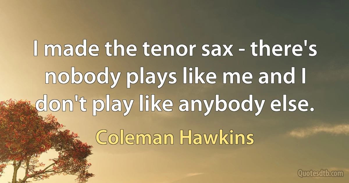 I made the tenor sax - there's nobody plays like me and I don't play like anybody else. (Coleman Hawkins)