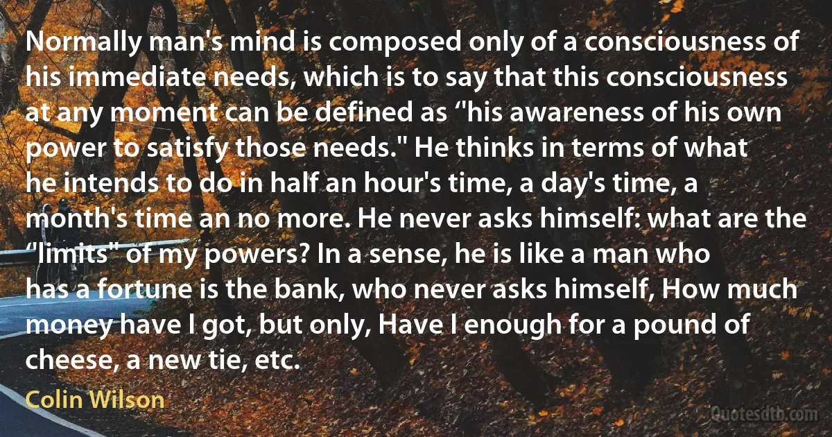 Normally man's mind is composed only of a consciousness of his immediate needs, which is to say that this consciousness at any moment can be defined as ‘'his awareness of his own power to satisfy those needs.'' He thinks in terms of what he intends to do in half an hour's time, a day's time, a month's time an no more. He never asks himself: what are the ‘'limits'' of my powers? In a sense, he is like a man who has a fortune is the bank, who never asks himself, How much money have I got, but only, Have I enough for a pound of cheese, a new tie, etc. (Colin Wilson)