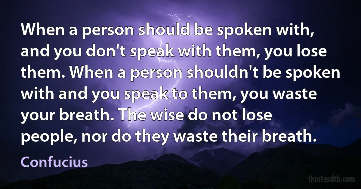 When a person should be spoken with, and you don't speak with them, you lose them. When a person shouldn't be spoken with and you speak to them, you waste your breath. The wise do not lose people, nor do they waste their breath. (Confucius)