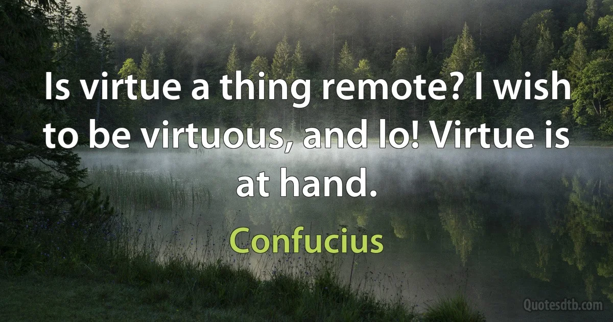 Is virtue a thing remote? I wish to be virtuous, and lo! Virtue is at hand. (Confucius)