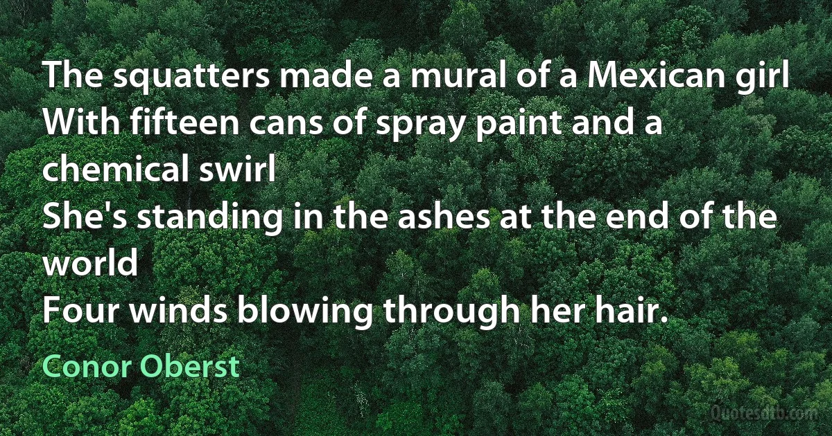 The squatters made a mural of a Mexican girl
With fifteen cans of spray paint and a chemical swirl
She's standing in the ashes at the end of the world
Four winds blowing through her hair. (Conor Oberst)