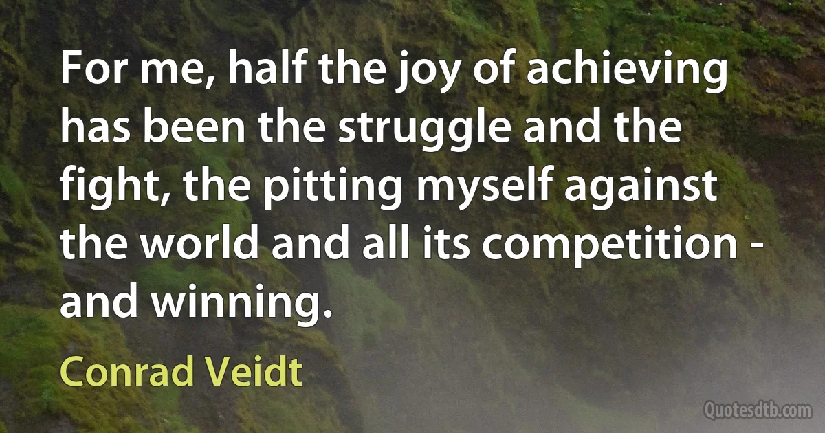 For me, half the joy of achieving has been the struggle and the fight, the pitting myself against the world and all its competition - and winning. (Conrad Veidt)