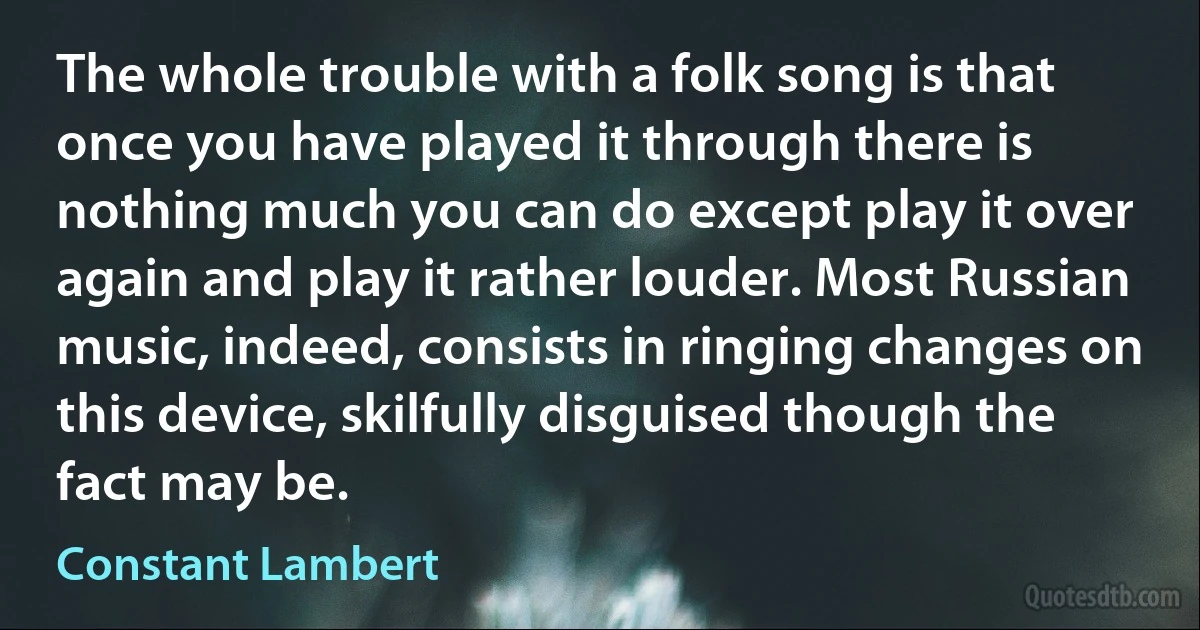 The whole trouble with a folk song is that once you have played it through there is nothing much you can do except play it over again and play it rather louder. Most Russian music, indeed, consists in ringing changes on this device, skilfully disguised though the fact may be. (Constant Lambert)