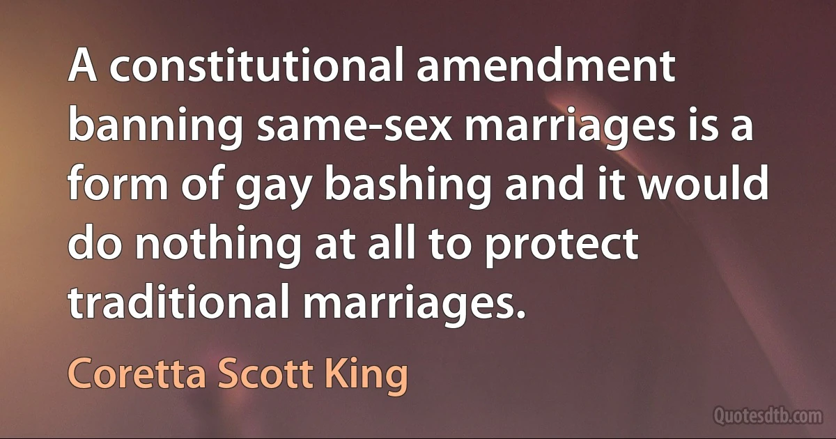 A constitutional amendment banning same-sex marriages is a form of gay bashing and it would do nothing at all to protect traditional marriages. (Coretta Scott King)