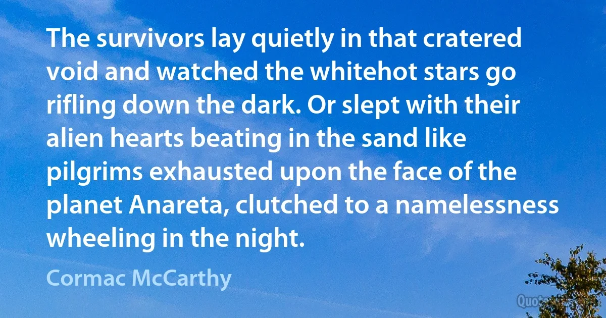 The survivors lay quietly in that cratered void and watched the whitehot stars go rifling down the dark. Or slept with their alien hearts beating in the sand like pilgrims exhausted upon the face of the planet Anareta, clutched to a namelessness wheeling in the night. (Cormac McCarthy)