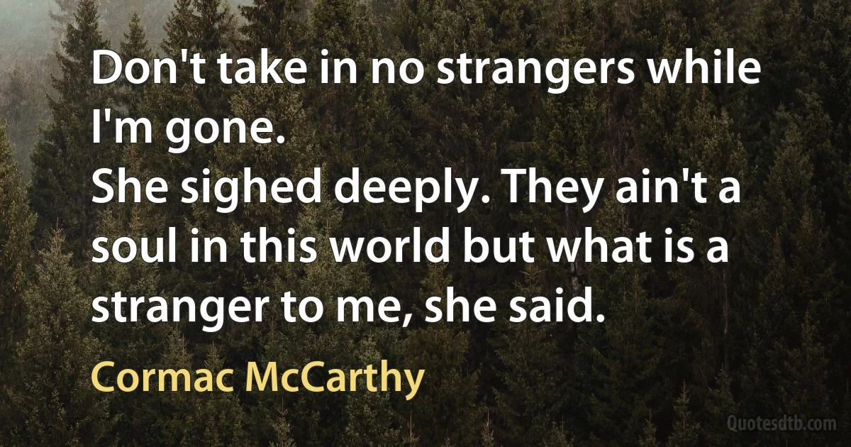 Don't take in no strangers while I'm gone.
She sighed deeply. They ain't a soul in this world but what is a stranger to me, she said. (Cormac McCarthy)