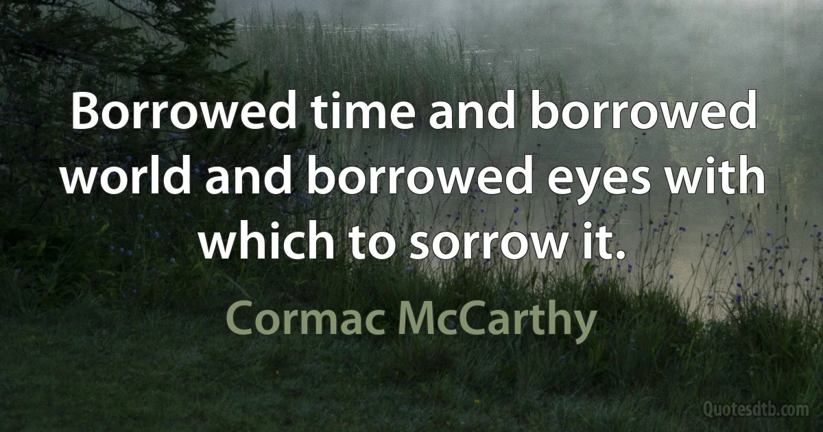 Borrowed time and borrowed world and borrowed eyes with which to sorrow it. (Cormac McCarthy)