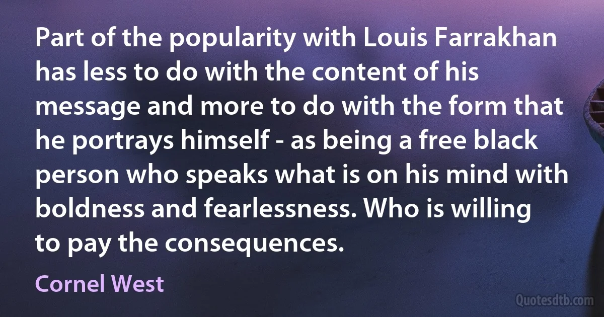 Part of the popularity with Louis Farrakhan has less to do with the content of his message and more to do with the form that he portrays himself - as being a free black person who speaks what is on his mind with boldness and fearlessness. Who is willing to pay the consequences. (Cornel West)