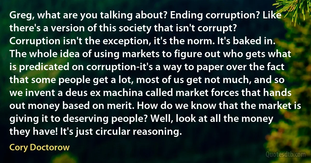 Greg, what are you talking about? Ending corruption? Like there's a version of this society that isn't corrupt? Corruption isn't the exception, it's the norm. It's baked in. The whole idea of using markets to figure out who gets what is predicated on corruption-it's a way to paper over the fact that some people get a lot, most of us get not much, and so we invent a deus ex machina called market forces that hands out money based on merit. How do we know that the market is giving it to deserving people? Well, look at all the money they have! It's just circular reasoning. (Cory Doctorow)