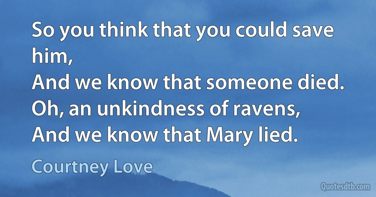 So you think that you could save him,
And we know that someone died.
Oh, an unkindness of ravens,
And we know that Mary lied. (Courtney Love)