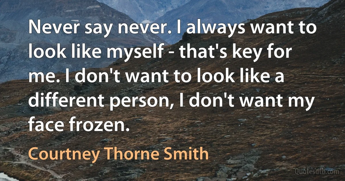 Never say never. I always want to look like myself - that's key for me. I don't want to look like a different person, I don't want my face frozen. (Courtney Thorne Smith)