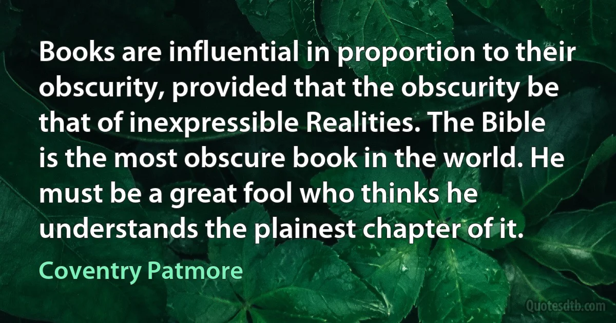 Books are influential in proportion to their obscurity, provided that the obscurity be that of inexpressible Realities. The Bible is the most obscure book in the world. He must be a great fool who thinks he understands the plainest chapter of it. (Coventry Patmore)