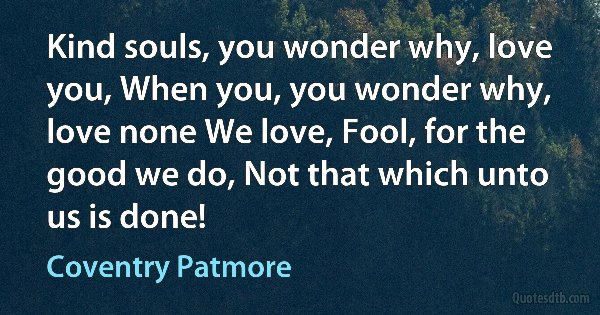 Kind souls, you wonder why, love you, When you, you wonder why, love none We love, Fool, for the good we do, Not that which unto us is done! (Coventry Patmore)