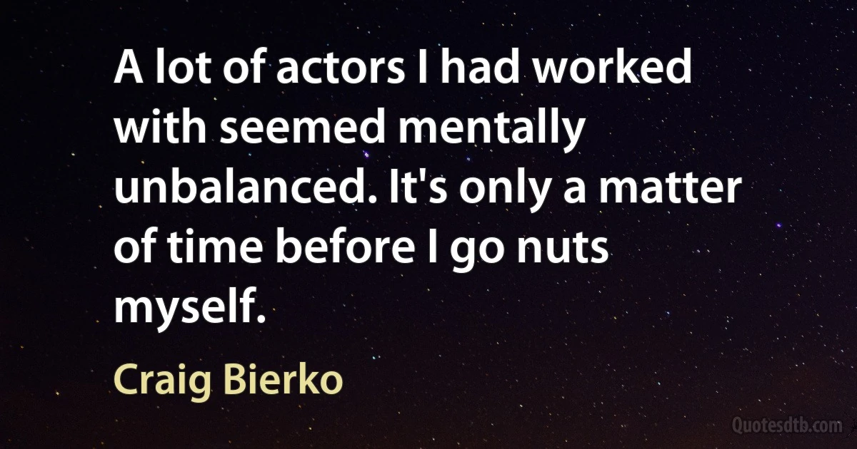 A lot of actors I had worked with seemed mentally unbalanced. It's only a matter of time before I go nuts myself. (Craig Bierko)