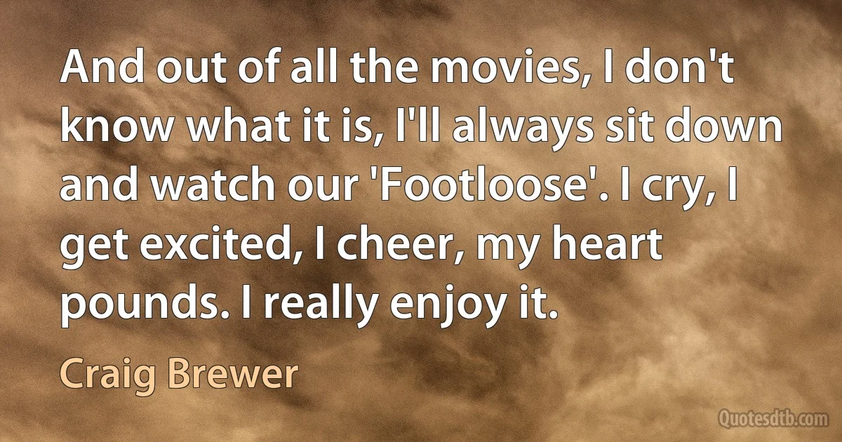 And out of all the movies, I don't know what it is, I'll always sit down and watch our 'Footloose'. I cry, I get excited, I cheer, my heart pounds. I really enjoy it. (Craig Brewer)