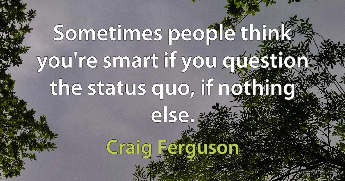 Sometimes people think you're smart if you question the status quo, if nothing else. (Craig Ferguson)