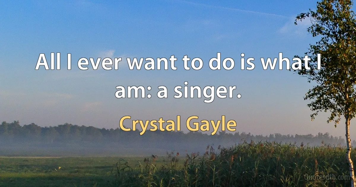 All I ever want to do is what I am: a singer. (Crystal Gayle)