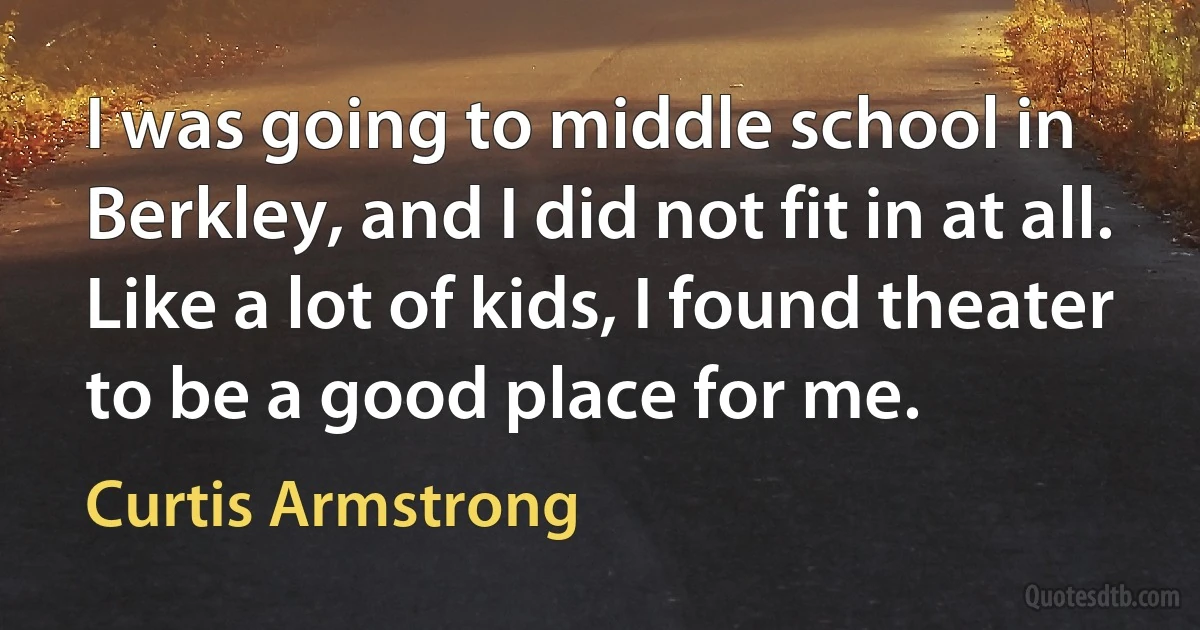 I was going to middle school in Berkley, and I did not fit in at all. Like a lot of kids, I found theater to be a good place for me. (Curtis Armstrong)