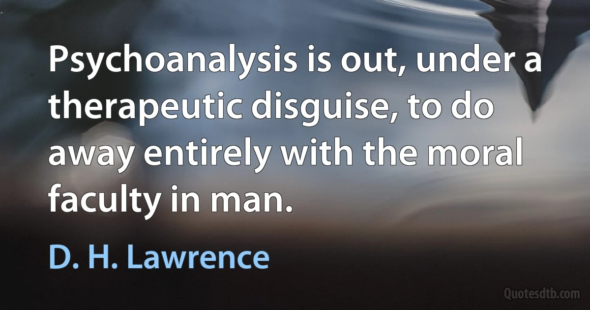 Psychoanalysis is out, under a therapeutic disguise, to do away entirely with the moral faculty in man. (D. H. Lawrence)