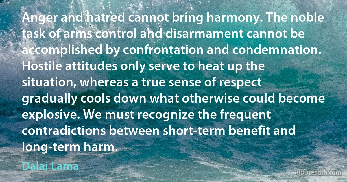 Anger and hatred cannot bring harmony. The noble task of arms control and disarmament cannot be accomplished by confrontation and condemnation. Hostile attitudes only serve to heat up the situation, whereas a true sense of respect gradually cools down what otherwise could become explosive. We must recognize the frequent contradictions between short-term benefit and long-term harm. (Dalai Lama)