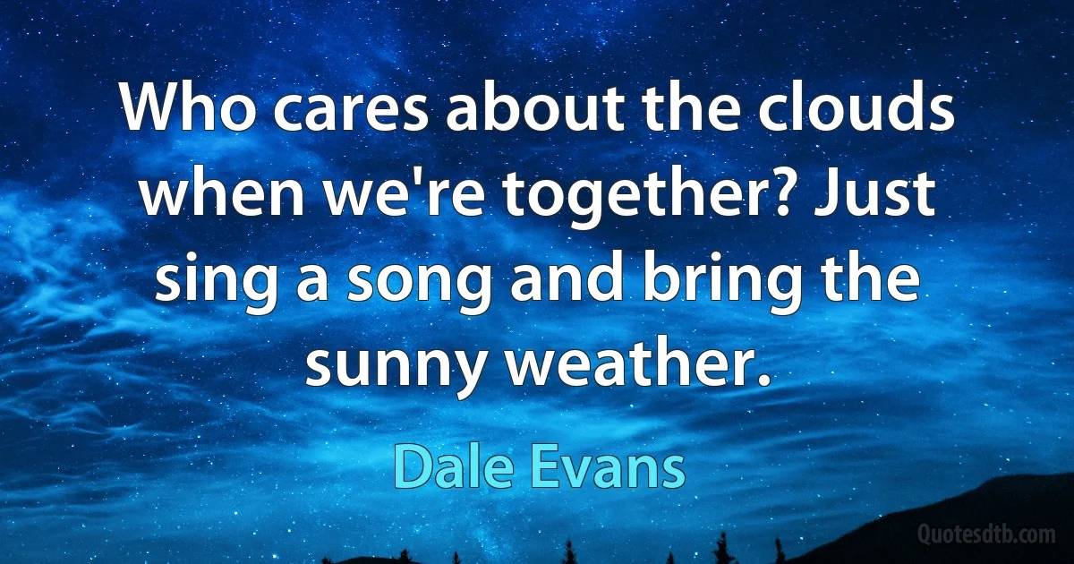 Who cares about the clouds when we're together? Just sing a song and bring the sunny weather. (Dale Evans)