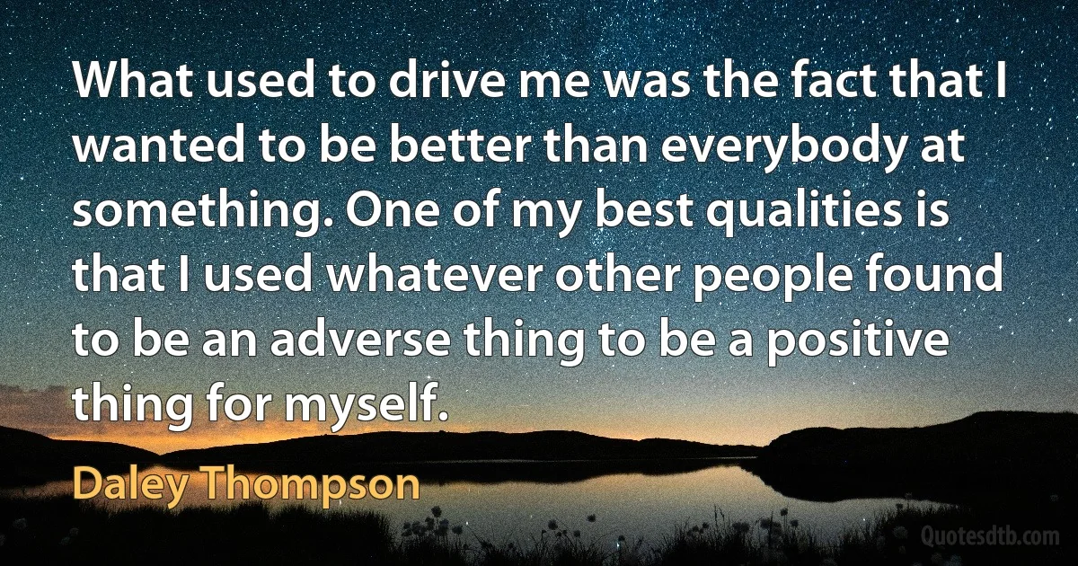 What used to drive me was the fact that I wanted to be better than everybody at something. One of my best qualities is that I used whatever other people found to be an adverse thing to be a positive thing for myself. (Daley Thompson)