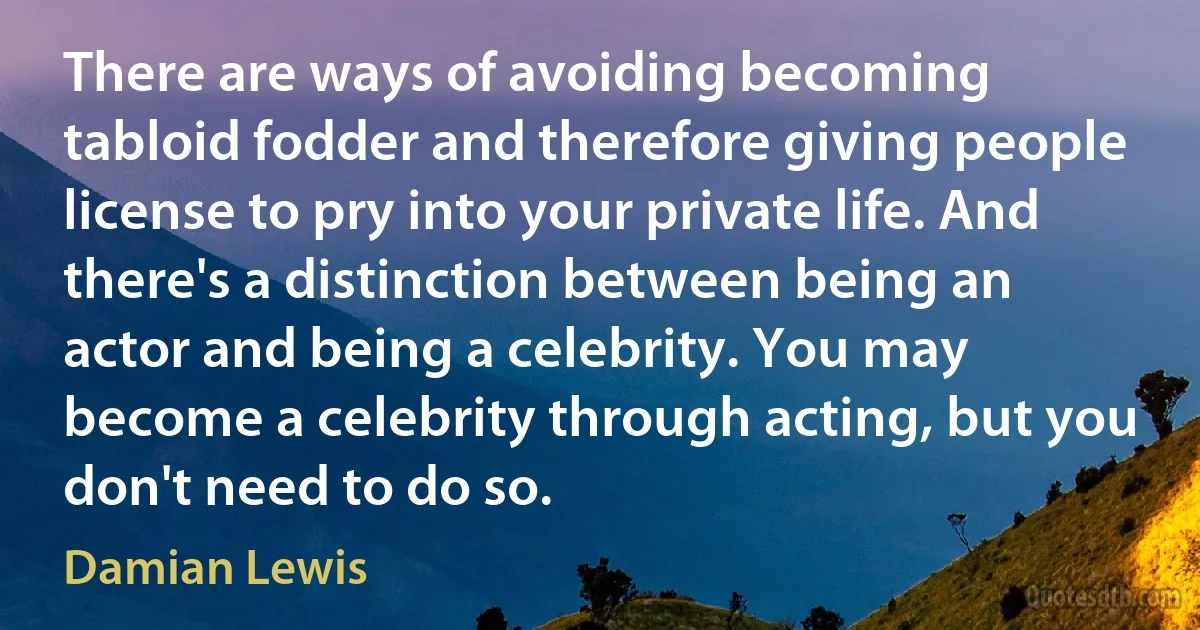 There are ways of avoiding becoming tabloid fodder and therefore giving people license to pry into your private life. And there's a distinction between being an actor and being a celebrity. You may become a celebrity through acting, but you don't need to do so. (Damian Lewis)