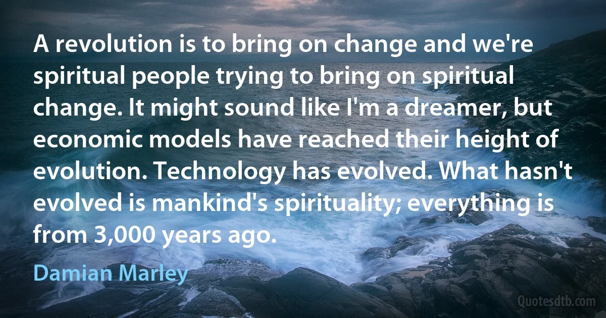 A revolution is to bring on change and we're spiritual people trying to bring on spiritual change. It might sound like I'm a dreamer, but economic models have reached their height of evolution. Technology has evolved. What hasn't evolved is mankind's spirituality; everything is from 3,000 years ago. (Damian Marley)