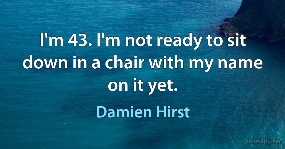 I'm 43. I'm not ready to sit down in a chair with my name on it yet. (Damien Hirst)