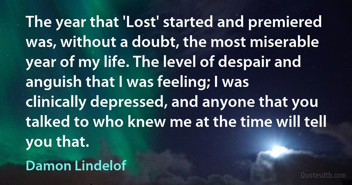 The year that 'Lost' started and premiered was, without a doubt, the most miserable year of my life. The level of despair and anguish that I was feeling; I was clinically depressed, and anyone that you talked to who knew me at the time will tell you that. (Damon Lindelof)