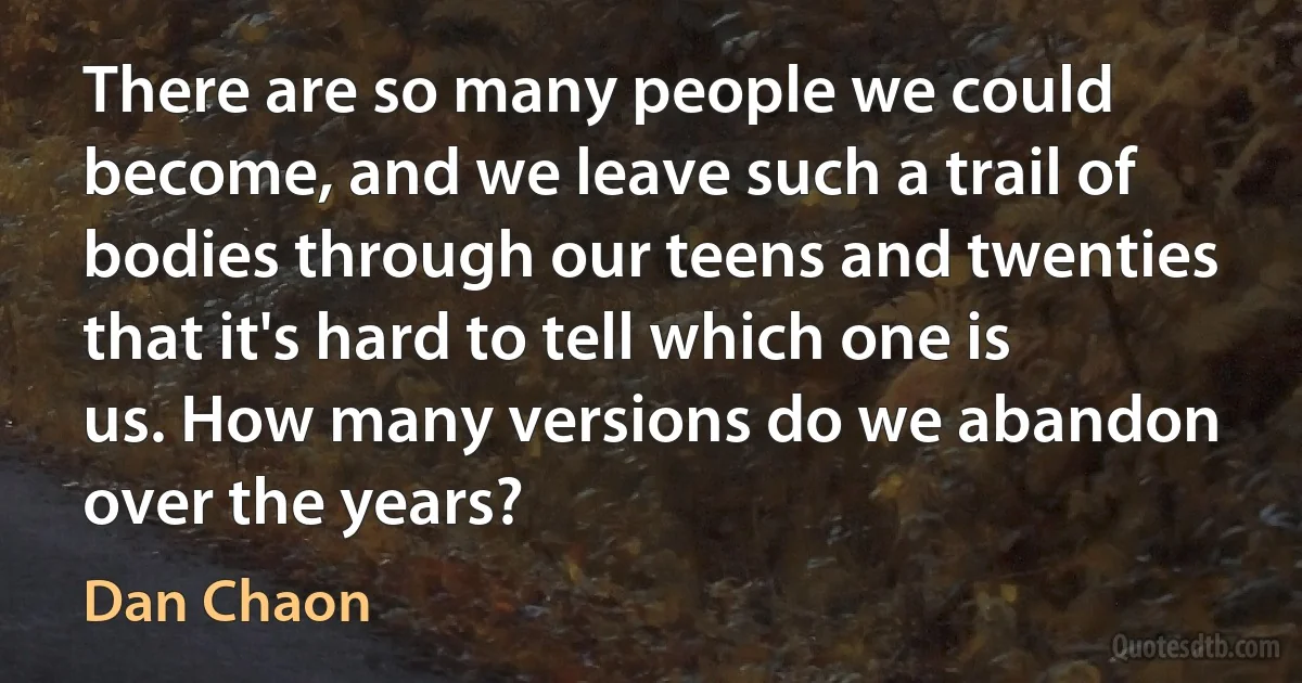 There are so many people we could become, and we leave such a trail of bodies through our teens and twenties that it's hard to tell which one is us. How many versions do we abandon over the years? (Dan Chaon)