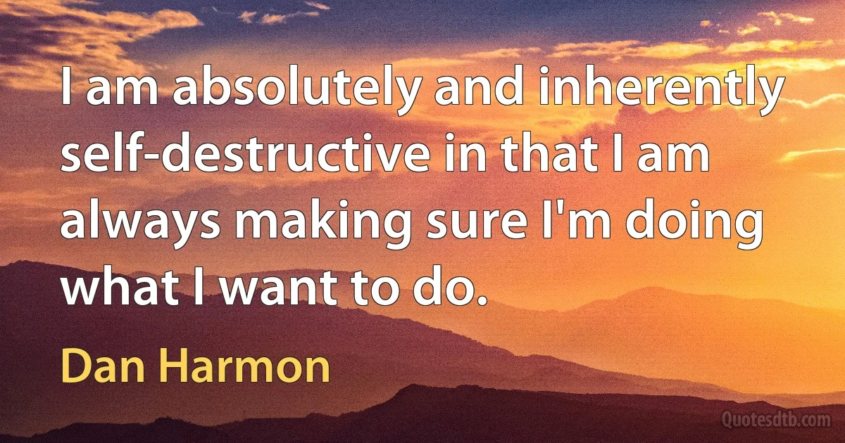 I am absolutely and inherently self-destructive in that I am always making sure I'm doing what I want to do. (Dan Harmon)