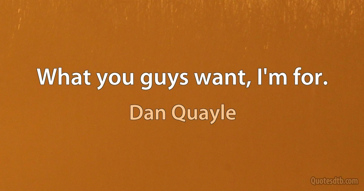 What you guys want, I'm for. (Dan Quayle)