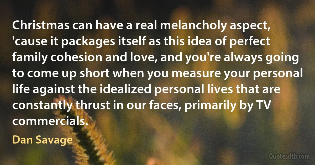 Christmas can have a real melancholy aspect, 'cause it packages itself as this idea of perfect family cohesion and love, and you're always going to come up short when you measure your personal life against the idealized personal lives that are constantly thrust in our faces, primarily by TV commercials. (Dan Savage)