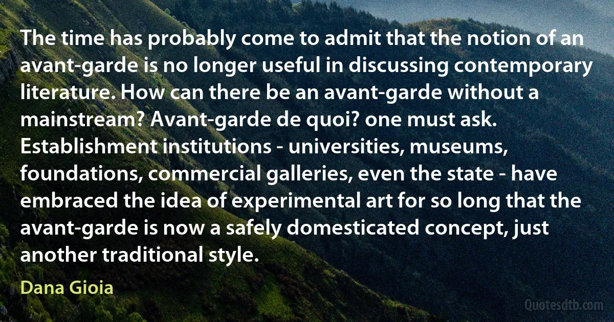 The time has probably come to admit that the notion of an avant-garde is no longer useful in discussing contemporary literature. How can there be an avant-garde without a mainstream? Avant-garde de quoi? one must ask. Establishment institutions - universities, museums, foundations, commercial galleries, even the state - have embraced the idea of experimental art for so long that the avant-garde is now a safely domesticated concept, just another traditional style. (Dana Gioia)