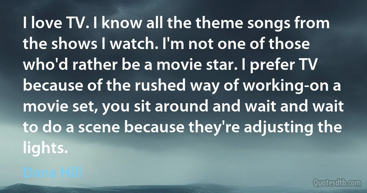 I love TV. I know all the theme songs from the shows I watch. I'm not one of those who'd rather be a movie star. I prefer TV because of the rushed way of working-on a movie set, you sit around and wait and wait to do a scene because they're adjusting the lights. (Dana Hill)