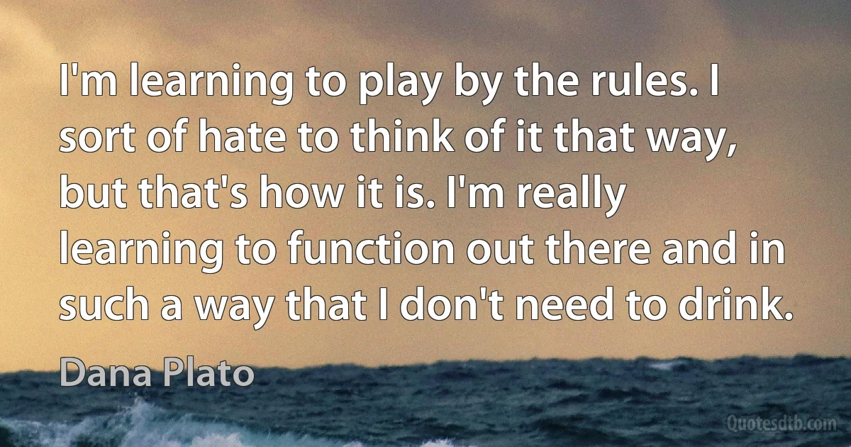 I'm learning to play by the rules. I sort of hate to think of it that way, but that's how it is. I'm really learning to function out there and in such a way that I don't need to drink. (Dana Plato)