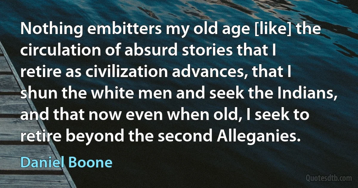 Nothing embitters my old age [like] the circulation of absurd stories that I retire as civilization advances, that I shun the white men and seek the Indians, and that now even when old, I seek to retire beyond the second Alleganies. (Daniel Boone)