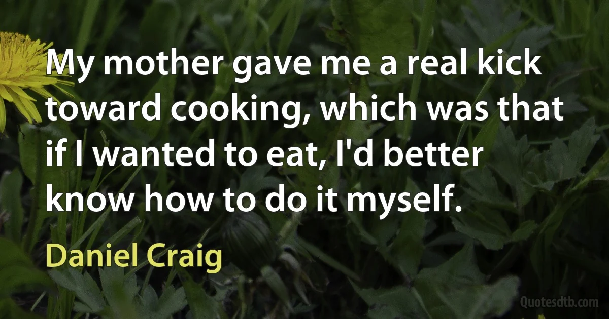 My mother gave me a real kick toward cooking, which was that if I wanted to eat, I'd better know how to do it myself. (Daniel Craig)