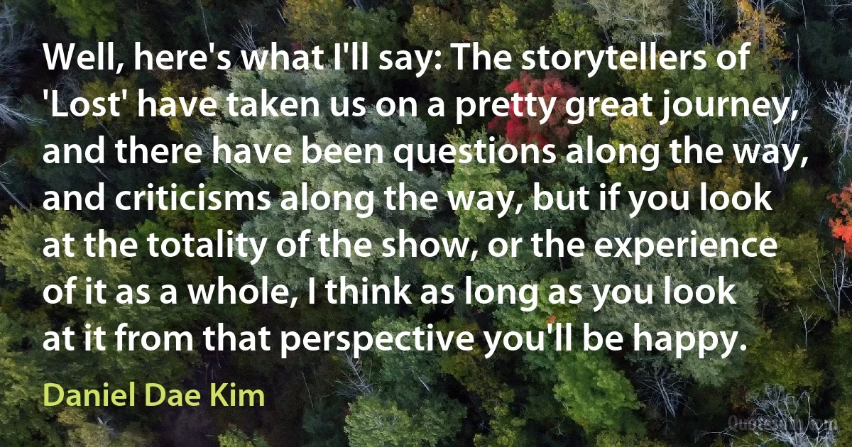 Well, here's what I'll say: The storytellers of 'Lost' have taken us on a pretty great journey, and there have been questions along the way, and criticisms along the way, but if you look at the totality of the show, or the experience of it as a whole, I think as long as you look at it from that perspective you'll be happy. (Daniel Dae Kim)