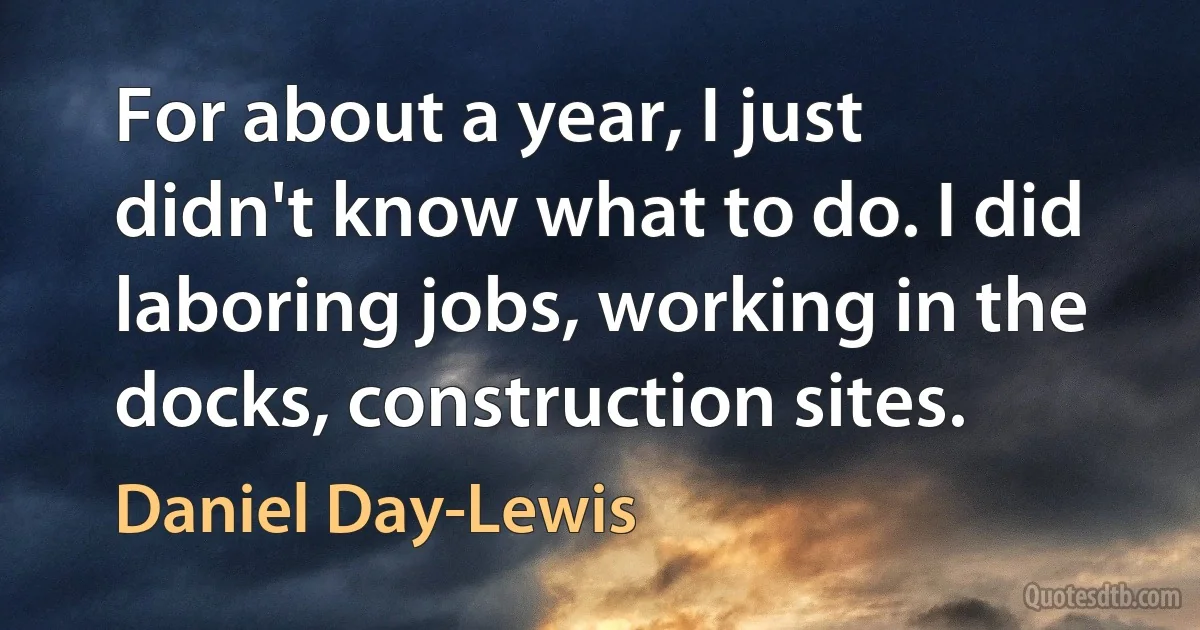 For about a year, I just didn't know what to do. I did laboring jobs, working in the docks, construction sites. (Daniel Day-Lewis)