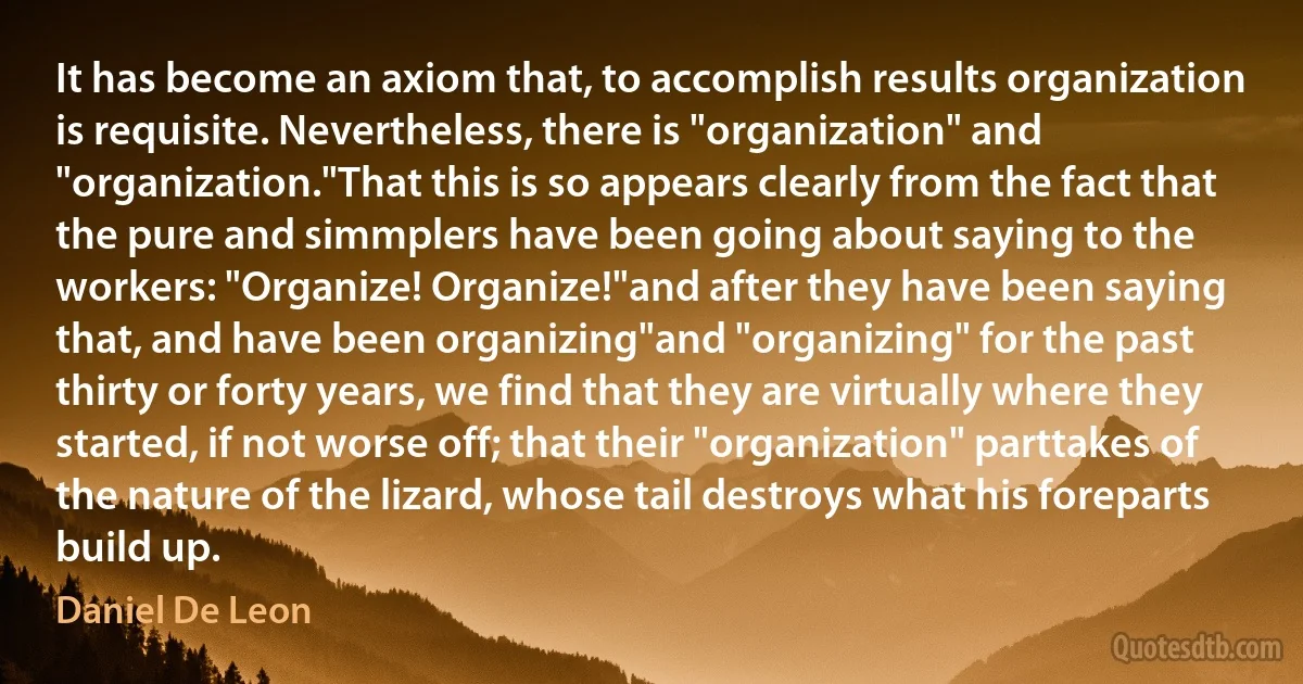 It has become an axiom that, to accomplish results organization is requisite. Nevertheless, there is "organization" and "organization."That this is so appears clearly from the fact that the pure and simmplers have been going about saying to the workers: "Organize! Organize!"and after they have been saying that, and have been organizing"and "organizing" for the past thirty or forty years, we find that they are virtually where they started, if not worse off; that their "organization" parttakes of the nature of the lizard, whose tail destroys what his foreparts build up. (Daniel De Leon)